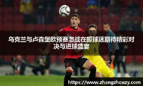 乌克兰与卢森堡欧预赛激战在即球迷期待精彩对决与进球盛宴