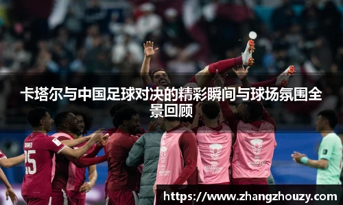 卡塔尔与中国足球对决的精彩瞬间与球场氛围全景回顾